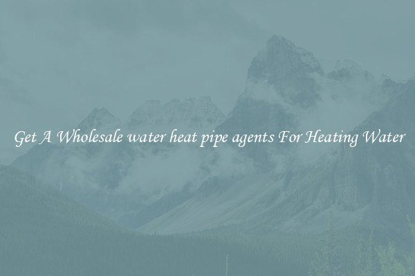 Get A Wholesale water heat pipe agents For Heating Water